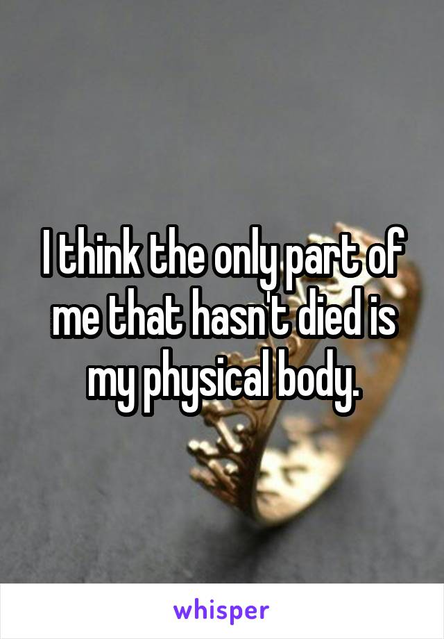 I think the only part of me that hasn't died is my physical body.