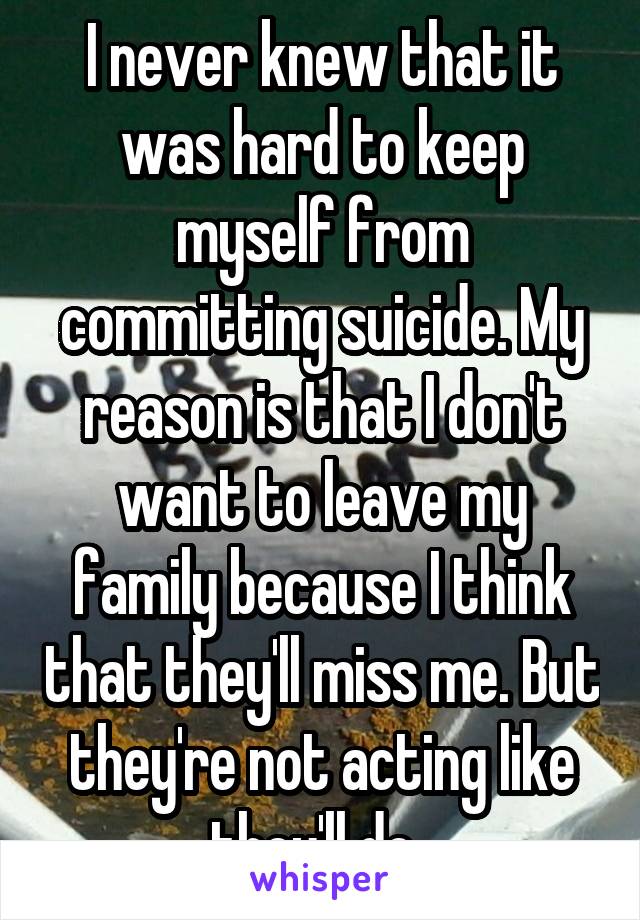 I never knew that it was hard to keep myself from committing suicide. My reason is that I don't want to leave my family because I think that they'll miss me. But they're not acting like they'll do. 