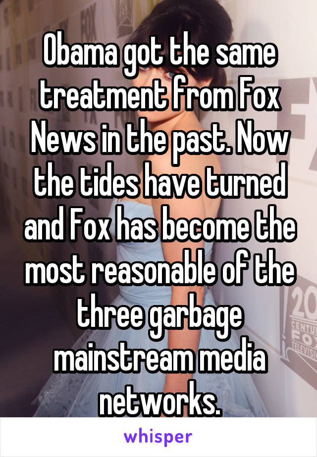 Obama got the same treatment from Fox News in the past. Now the tides have turned and Fox has become the most reasonable of the three garbage mainstream media networks.