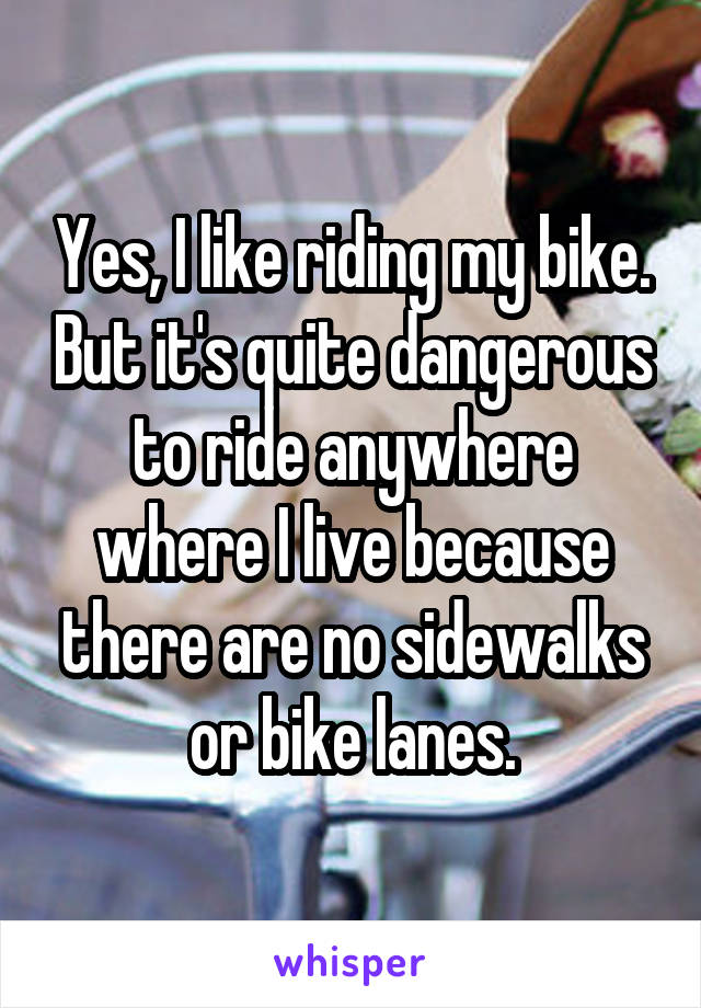 Yes, I like riding my bike. But it's quite dangerous to ride anywhere where I live because there are no sidewalks or bike lanes.