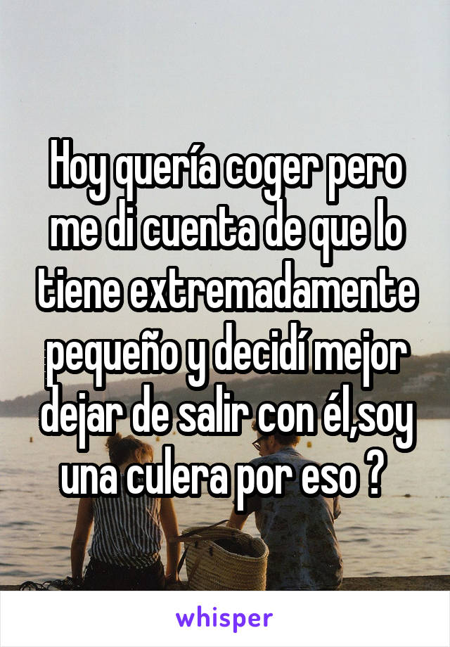 Hoy quería coger pero me di cuenta de que lo tiene extremadamente pequeño y decidí mejor dejar de salir con él,soy una culera por eso ? 