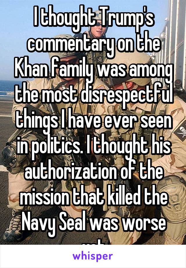 I thought Trump's commentary on the Khan family was among the most disrespectful things I have ever seen in politics. I thought his authorization of the mission that killed the Navy Seal was worse yet