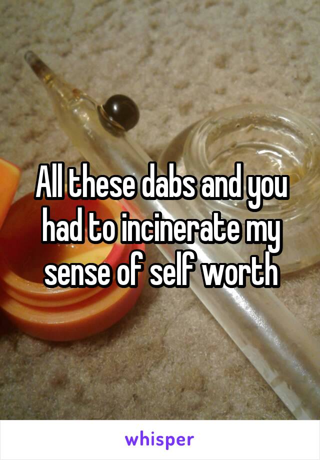 All these dabs and you had to incinerate my sense of self worth