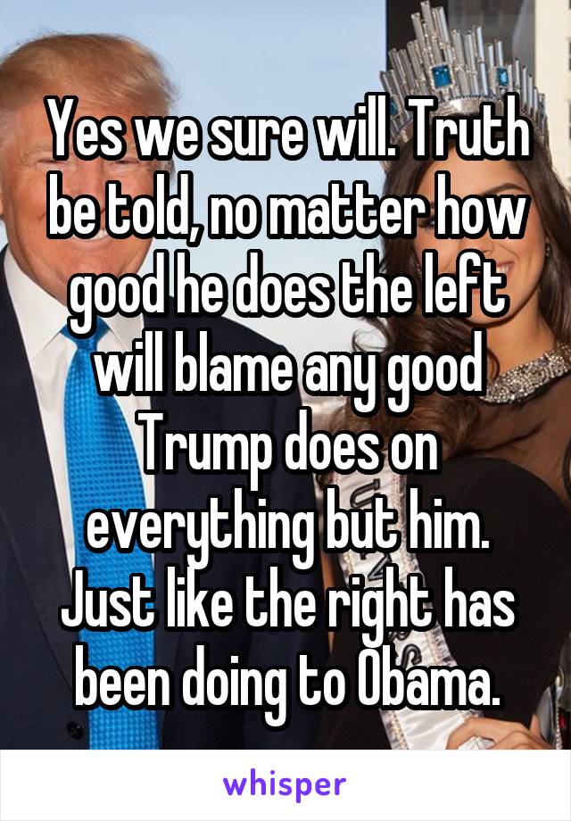 Yes we sure will. Truth be told, no matter how good he does the left will blame any good Trump does on everything but him. Just like the right has been doing to Obama.