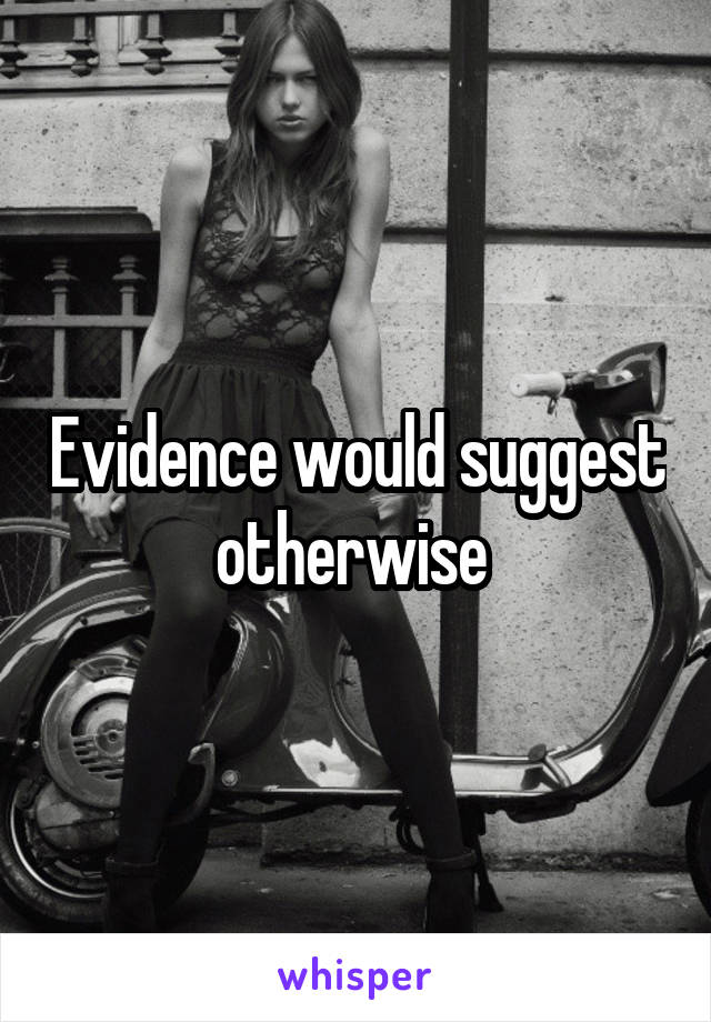 Evidence would suggest otherwise 