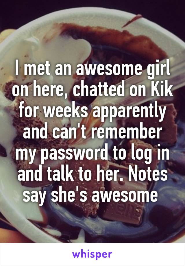 I met an awesome girl on here, chatted on Kik for weeks apparently and can't remember my password to log in and talk to her. Notes say she's awesome 