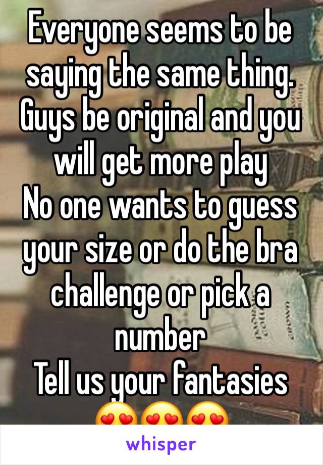 Everyone seems to be saying the same thing. Guys be original and you will get more play
No one wants to guess your size or do the bra challenge or pick a number
Tell us your fantasies 
😍😍😍