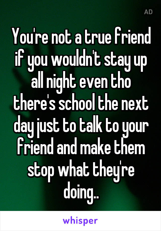 You're not a true friend if you wouldn't stay up all night even tho there's school the next day just to talk to your friend and make them stop what they're doing..