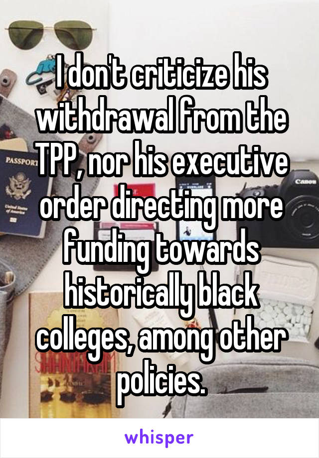 I don't criticize his withdrawal from the TPP, nor his executive order directing more funding towards historically black colleges, among other policies.