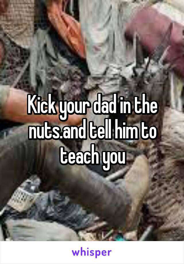 Kick your dad in the nuts.and tell him to teach you