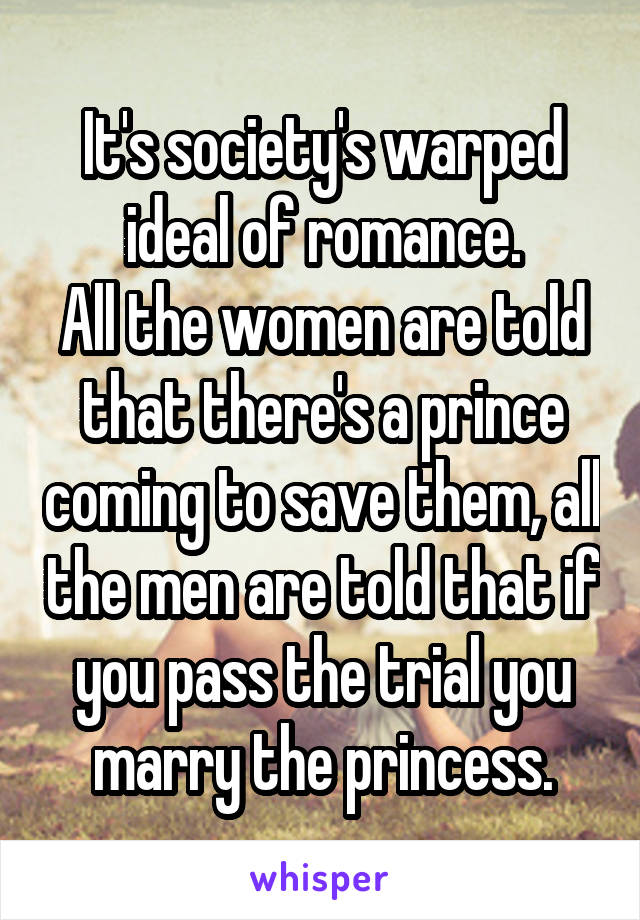 It's society's warped ideal of romance.
All the women are told that there's a prince coming to save them, all the men are told that if you pass the trial you marry the princess.