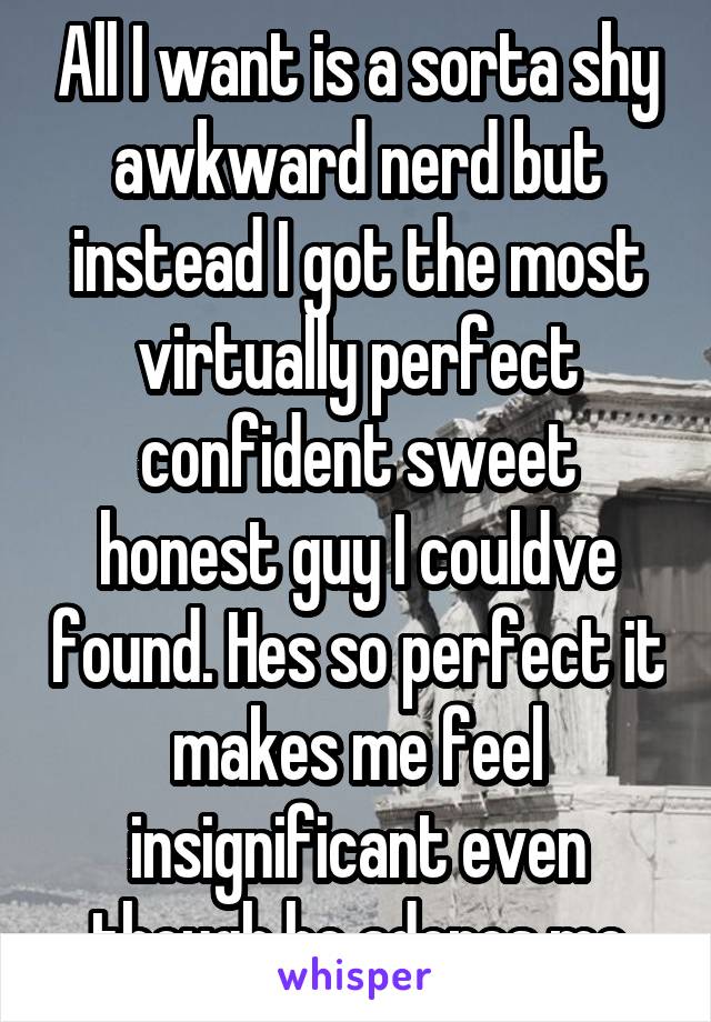 All I want is a sorta shy awkward nerd but instead I got the most virtually perfect confident sweet honest guy I couldve found. Hes so perfect it makes me feel insignificant even though he adores me