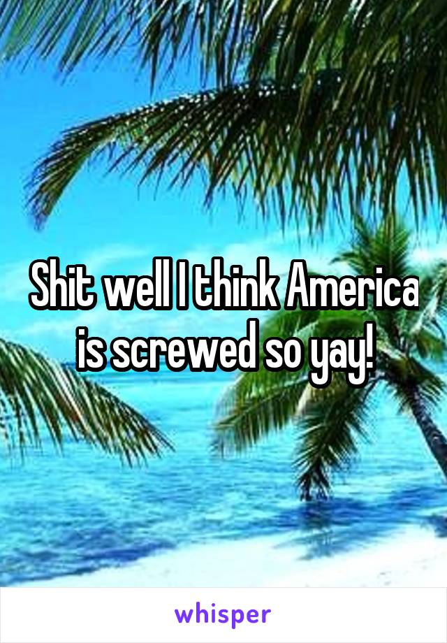 Shit well I think America is screwed so yay!