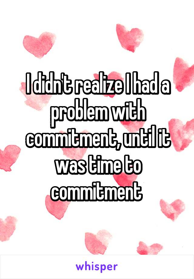 I didn't realize I had a problem with commitment, until it was time to commitment 