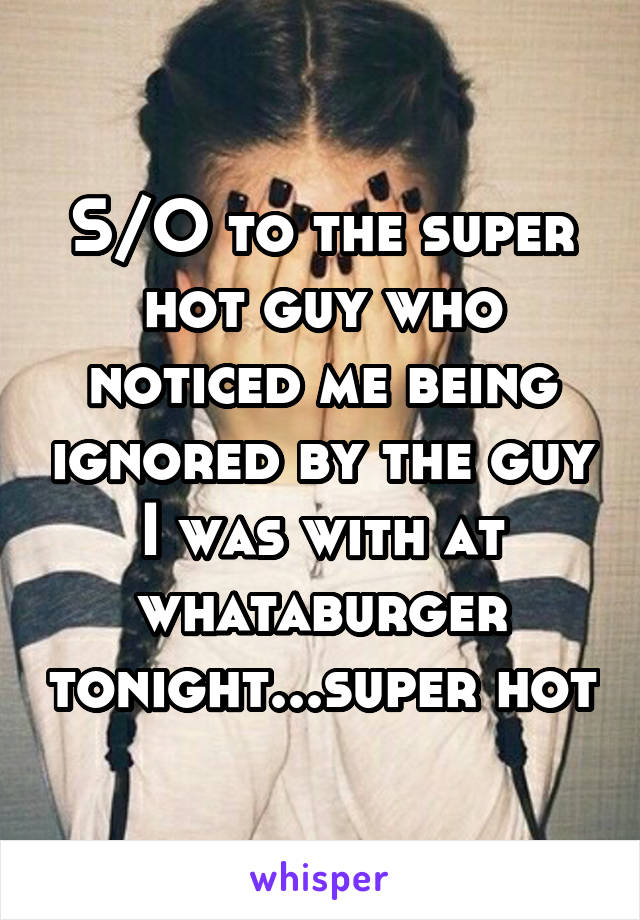 S/O to the super hot guy who noticed me being ignored by the guy I was with at whataburger tonight...super hot