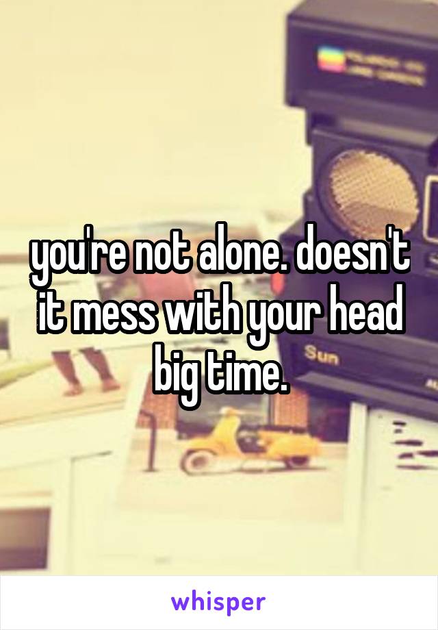 you're not alone. doesn't it mess with your head big time.