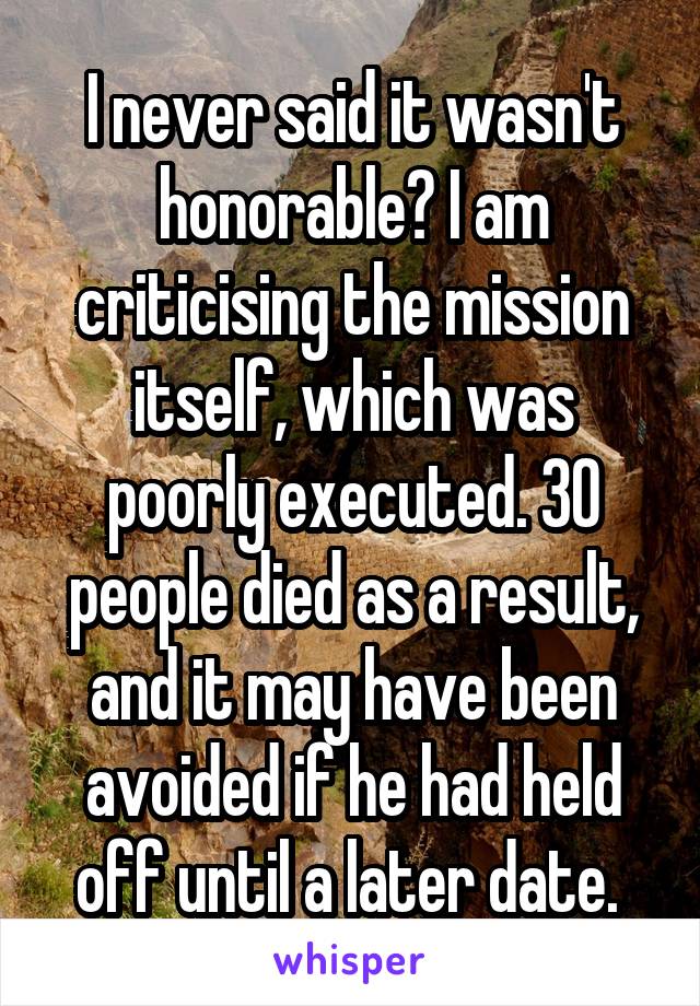 I never said it wasn't honorable? I am criticising the mission itself, which was poorly executed. 30 people died as a result, and it may have been avoided if he had held off until a later date. 