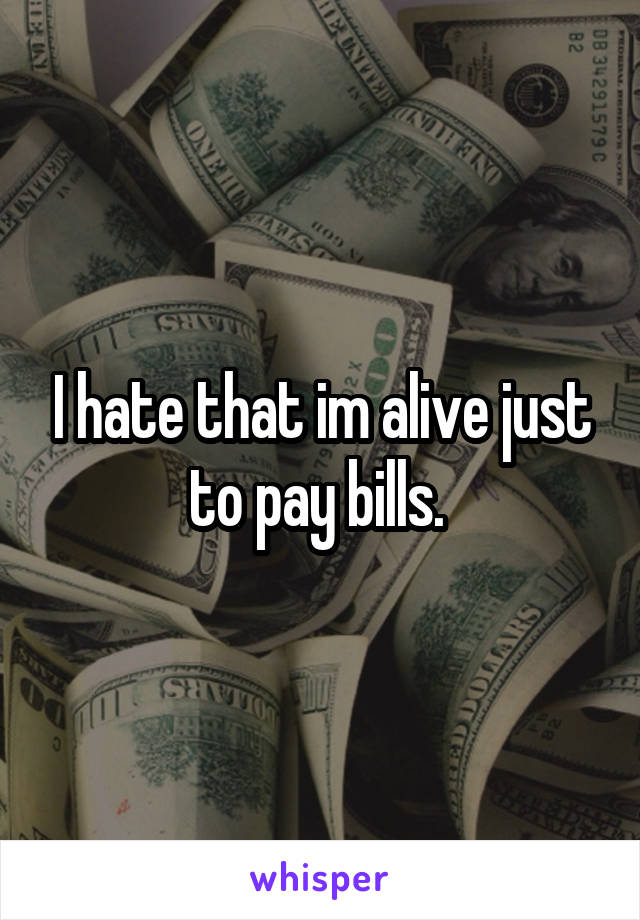 I hate that im alive just to pay bills. 