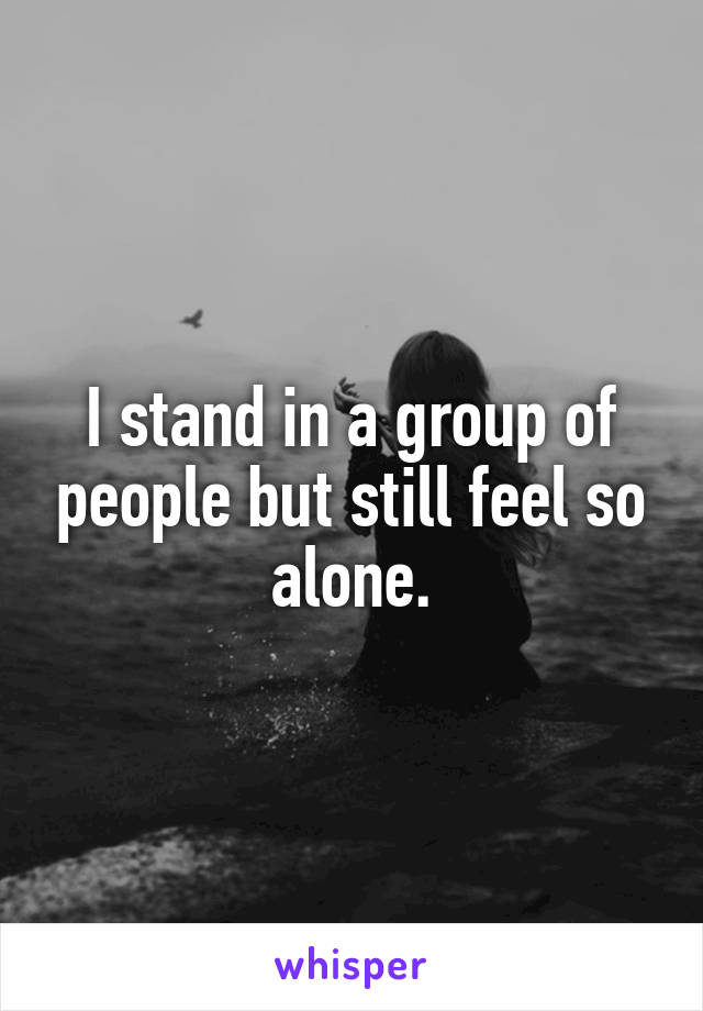 I stand in a group of people but still feel so alone.