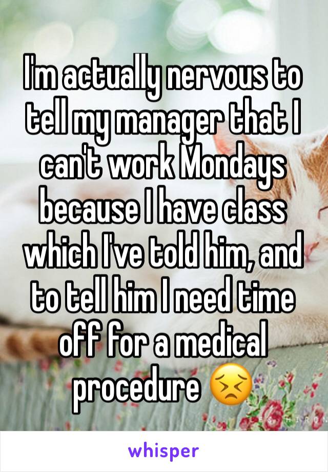 I'm actually nervous to tell my manager that I can't work Mondays because I have class which I've told him, and to tell him I need time off for a medical procedure 😣