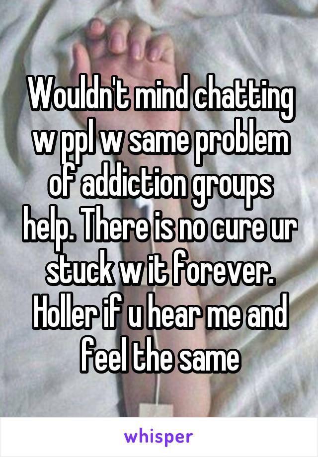 Wouldn't mind chatting w ppl w same problem of addiction groups help. There is no cure ur stuck w it forever. Holler if u hear me and feel the same