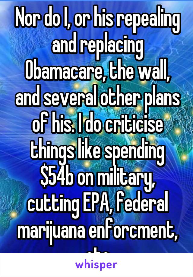 Nor do I, or his repealing and replacing Obamacare, the wall, and several other plans of his. I do criticise things like spending $54b on military, cutting EPA, federal marijuana enforcment, etc