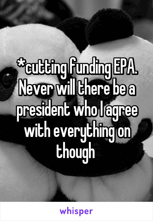 *cutting funding EPA. Never will there be a president who I agree with everything on though 