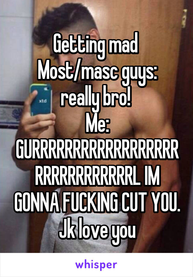 Getting mad 
Most/masc guys: really bro! 
Me: GURRRRRRRRRRRRRRRRRRRRRRRRRRRRRRL IM GONNA FUCKING CUT YOU. Jk love you