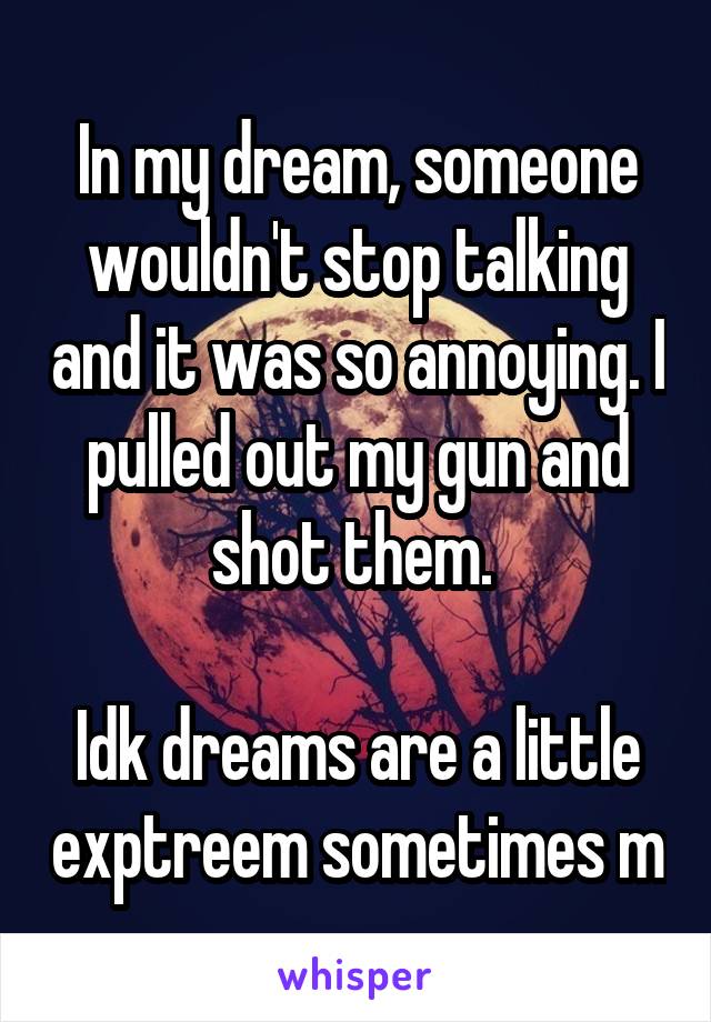 In my dream, someone wouldn't stop talking and it was so annoying. I pulled out my gun and shot them. 

Idk dreams are a little exptreem sometimes m