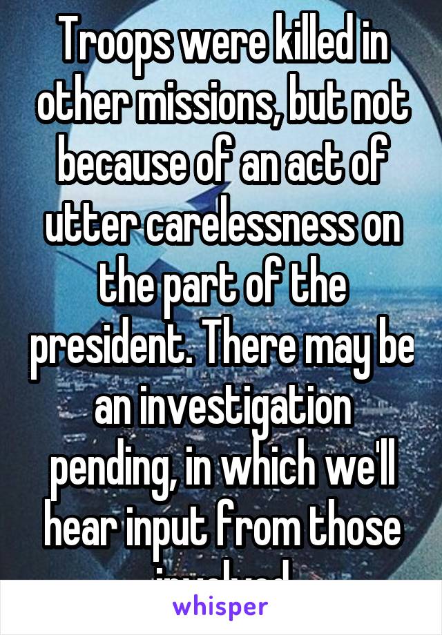 Troops were killed in other missions, but not because of an act of utter carelessness on the part of the president. There may be an investigation pending, in which we'll hear input from those involved