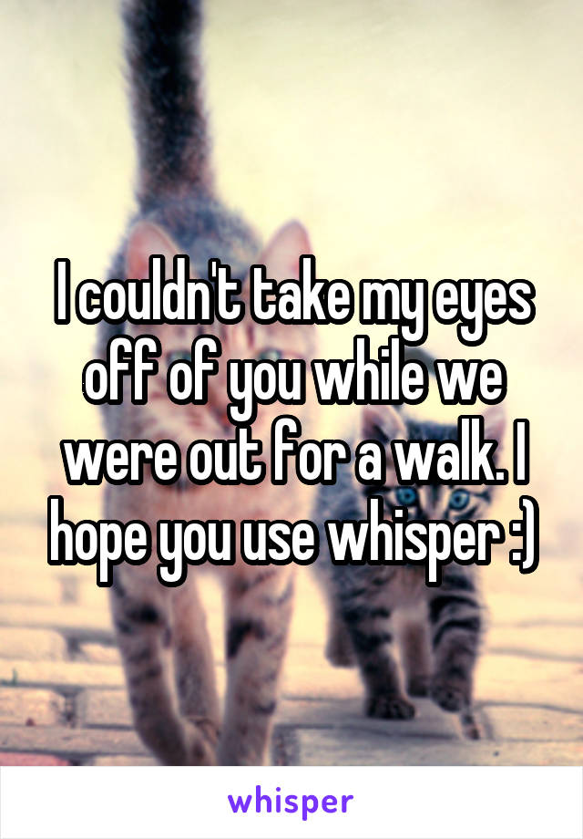 I couldn't take my eyes off of you while we were out for a walk. I hope you use whisper :)