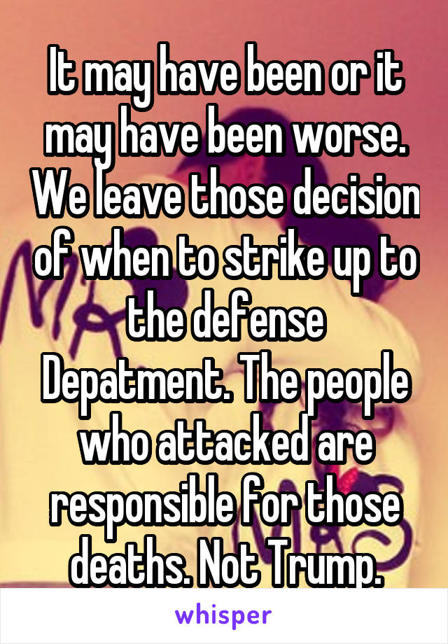 It may have been or it may have been worse. We leave those decision of when to strike up to the defense Depatment. The people who attacked are responsible for those deaths. Not Trump.