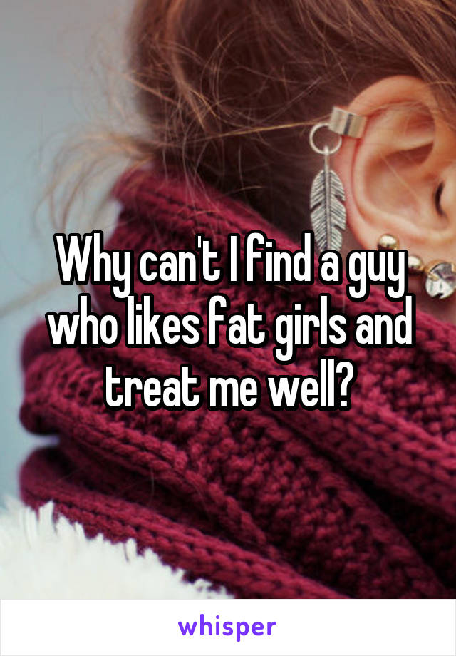 Why can't I find a guy who likes fat girls and treat me well?