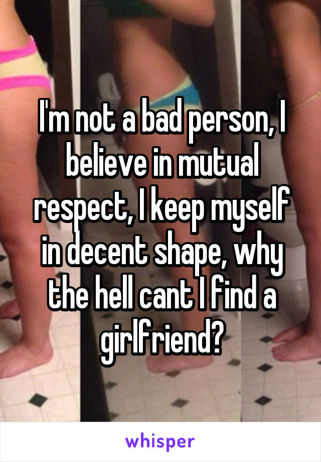 I'm not a bad person, I believe in mutual respect, I keep myself in decent shape, why the hell cant I find a girlfriend?