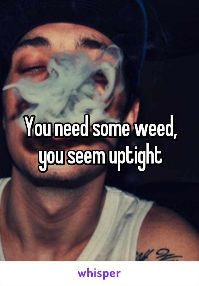 You need some weed, you seem uptight