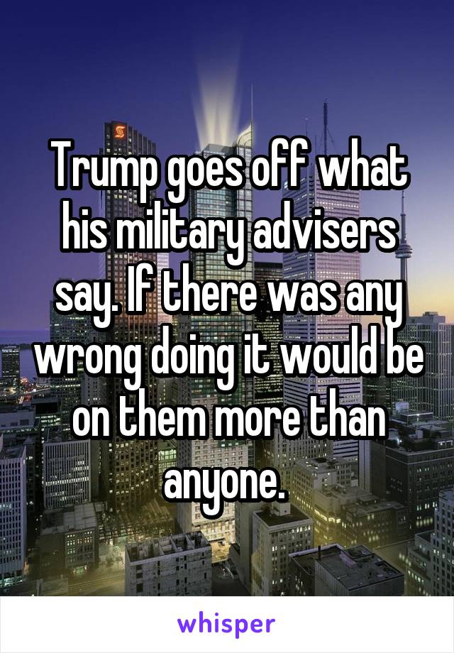 Trump goes off what his military advisers say. If there was any wrong doing it would be on them more than anyone. 