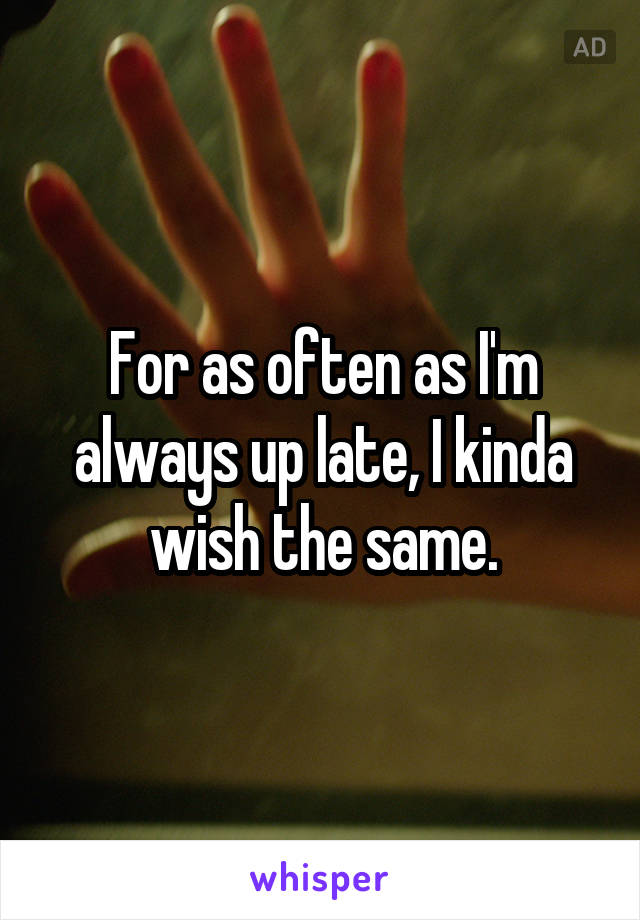 For as often as I'm always up late, I kinda wish the same.