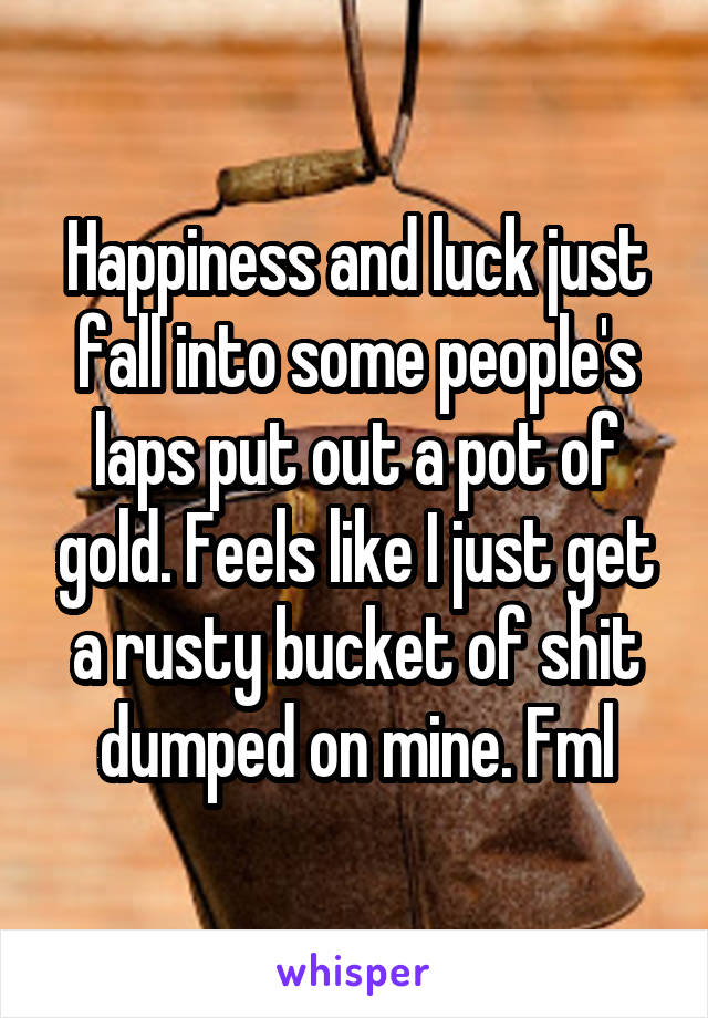 Happiness and luck just fall into some people's laps put out a pot of gold. Feels like I just get a rusty bucket of shit dumped on mine. Fml