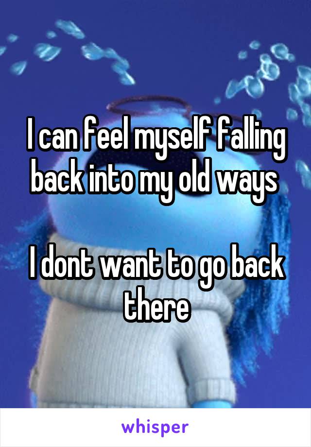 I can feel myself falling back into my old ways 

I dont want to go back there