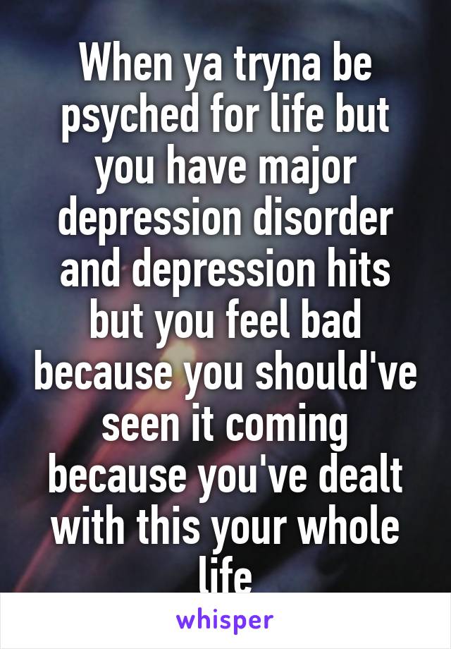 When ya tryna be psyched for life but you have major depression disorder and depression hits but you feel bad because you should've seen it coming because you've dealt with this your whole life