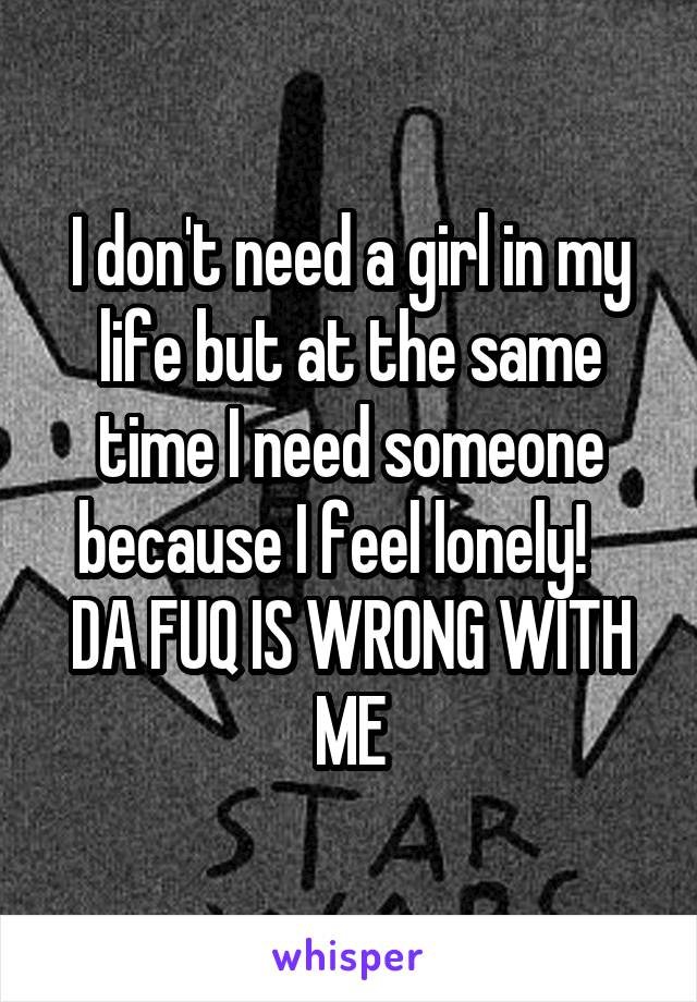 I don't need a girl in my life but at the same time I need someone because I feel lonely!    DA FUQ IS WRONG WITH ME