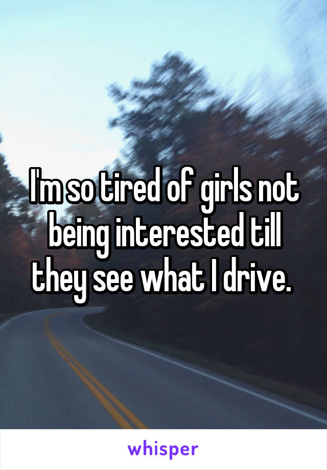 I'm so tired of girls not being interested till they see what I drive. 