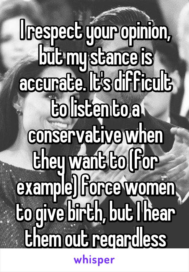 I respect your opinion, but my stance is accurate. It's difficult to listen to a conservative when they want to (for example) force women to give birth, but I hear them out regardless