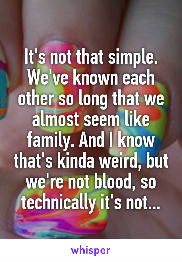 It's not that simple. We've known each other so long that we almost seem like family. And I know that's kinda weird, but we're not blood, so technically it's not...