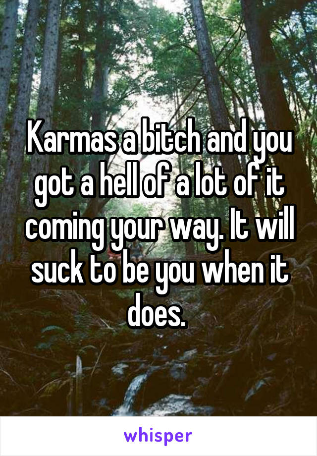 Karmas a bitch and you got a hell of a lot of it coming your way. It will suck to be you when it does. 