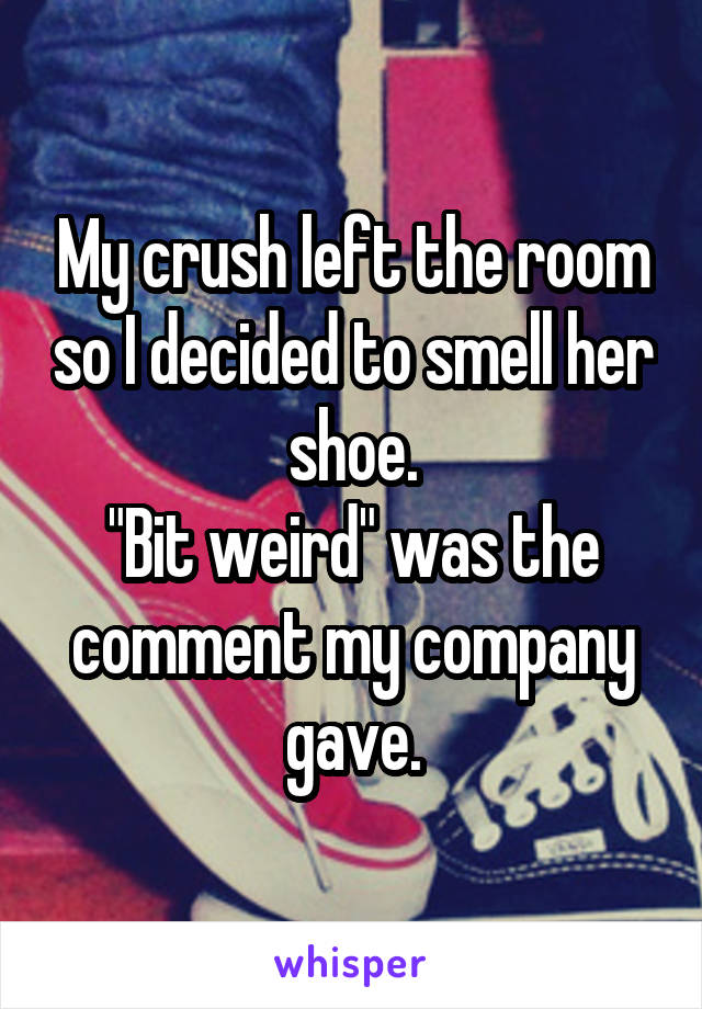 My crush left the room so I decided to smell her shoe.
"Bit weird" was the comment my company gave.