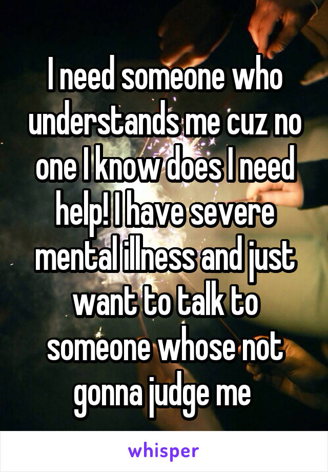 I need someone who understands me cuz no one I know does I need help! I have severe mental illness and just want to talk to someone whose not gonna judge me 