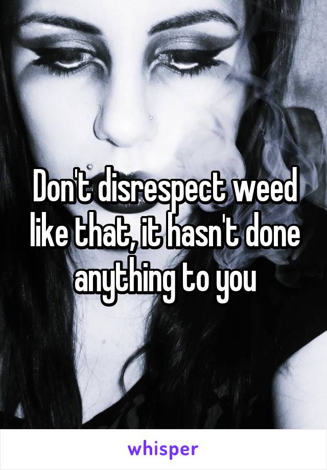 Don't disrespect weed like that, it hasn't done anything to you