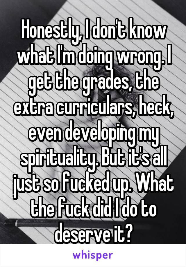 Honestly, I don't know what I'm doing wrong. I get the grades, the extra curriculars, heck, even developing my spirituality. But it's all just so fucked up. What the fuck did I do to deserve it?