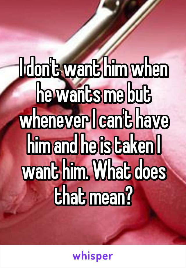 I don't want him when he wants me but whenever I can't have him and he is taken I want him. What does that mean?